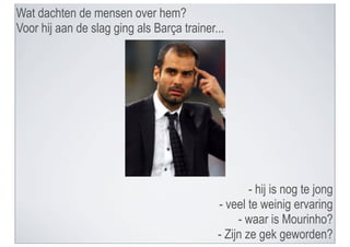 Wat dachten de mensen over hem?
Voor hij aan de slag ging als Barça trainer...




                                                    - hij is nog te jong
                                            - veel te weinig ervaring
                                                 - waar is Mourinho?
                                            - Zijn ze gek geworden?
 