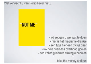 Wat verwacht u van Polso liever niet...




                                     - wij zeggen u wel wat te doen
                                      - hier is het magische drankje
                                    - een tipje hier een trickje daar
                              - uw hele business overhoop gooien
                           - een volledig nieuwe strategie bepalen

                                          - take the money and run
 