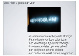 Maar klopt u gerust aan voor:




                     - resultaten binnen uw bepaalde strategie
                     - het motiveren van jouw sales team
                     - een volwaardige (tijdelijke) vervanger
                     - innoverende visies op sales gebied
                     - een eerlijke en scherpe dialoog
                     - een partner die werkt binnen uw grenzen
 