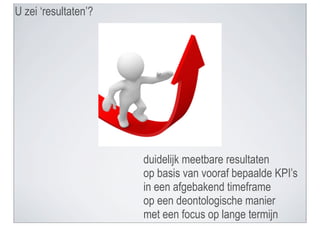 U zei ‘resultaten’?




                      duidelijk meetbare resultaten
                      op basis van vooraf bepaalde KPI’s
                      in een afgebakend timeframe
                      op een deontologische manier
                      met een focus op lange termijn
 