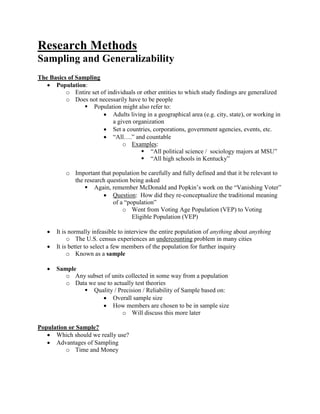 Research Methods
Sampling and Generalizability
The Basics of Sampling
 Population:
o Entire set of individuals or other entities to which study findings are generalized
o Does not necessarily have to be people
 Population might also refer to:
 Adults living in a geographical area (e.g. city, state), or working in
a given organization
 Set a countries, corporations, government agencies, events, etc.
 “All….” and countable
o Examples:
 “All political science / sociology majors at MSU”
 “All high schools in Kentucky”
o Important that population be carefully and fully defined and that it be relevant to
the research question being asked
 Again, remember McDonald and Popkin’s work on the “Vanishing Voter”
 Question: How did they re-conceptualize the traditional meaning
of a “population”
o Went from Voting Age Population (VEP) to Voting
Eligible Population (VEP)
 It is normally infeasible to interview the entire population of anything about anything
o The U.S. census experiences an undercounting problem in many cities
 It is better to select a few members of the population for further inquiry
o Known as a sample
 Sample
o Any subset of units collected in some way from a population
o Data we use to actually test theories
 Quality / Precision / Reliability of Sample based on:
 Overall sample size
 How members are chosen to be in sample size
o Will discuss this more later
Population or Sample?
 Which should we really use?
 Advantages of Sampling
o Time and Money
 
