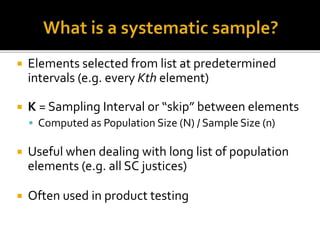  Elements selected from list at predetermined
intervals (e.g. every Kth element)
 K = Sampling Interval or “skip” between elements
 Computed as Population Size (N) / Sample Size (n)
 Useful when dealing with long list of population
elements (e.g. all SC justices)
 Often used in product testing
 