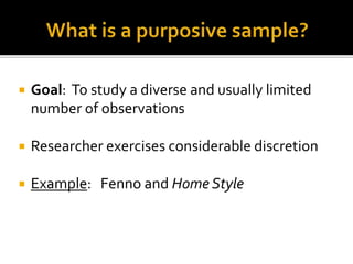  Goal: To study a diverse and usually limited
number of observations
 Researcher exercises considerable discretion
 Example: Fenno and Home Style
 