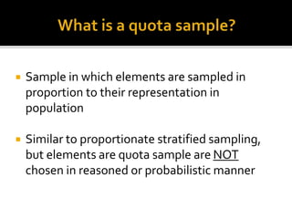  Sample in which elements are sampled in
proportion to their representation in
population
 Similar to proportionate stratified sampling,
but elements are quota sample are NOT
chosen in reasoned or probabilistic manner
 