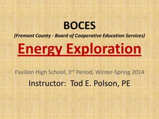 BOCES
(Fremont County - Board of Cooperative Education Services)

Energy Exploration
Pavilion High School, 3rd Period, Winter-Spring 2014

Instructor: Tod E. Polson, PE

 