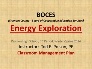 BOCES
(Fremont County - Board of Cooperative Education Services)

Energy Exploration
Pavilion High School, 3rd Period, Winter-Spring 2014

Instructor: Tod E. Polson, PE
Classroom Management Plan

 