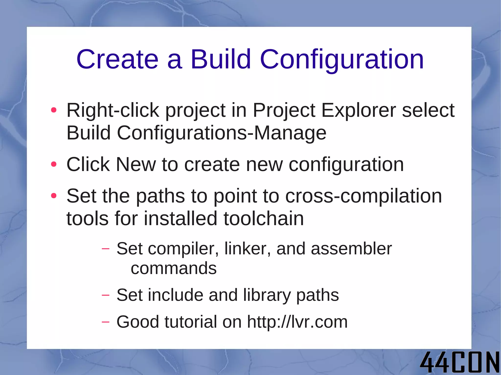 Create a Build Configuration
●   Right-click project in Project Explorer select
    Build Configurations-Manage
●   Click New to create new configuration
●   Set the paths to point to cross-compilation
    tools for installed toolchain
        –   Set compiler, linker, and assembler
             commands
        –   Set include and library paths
        –   Good tutorial on http://lvr.com
 
