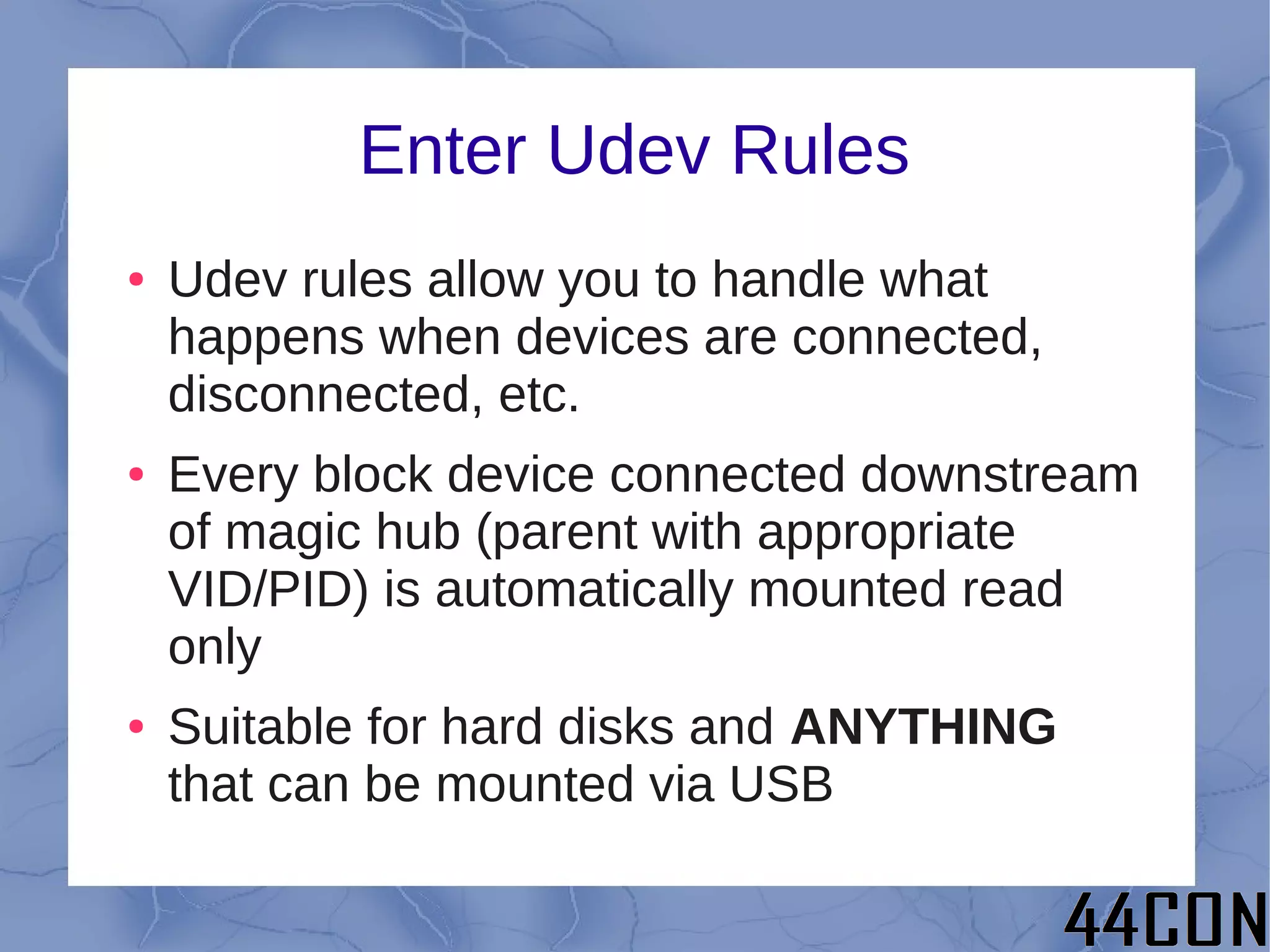 Enter Udev Rules
●   Udev rules allow you to handle what
    happens when devices are connected,
    disconnected, etc.
●   Every block device connected downstream
    of magic hub (parent with appropriate
    VID/PID) is automatically mounted read
    only
●   Suitable for hard disks and ANYTHING
    that can be mounted via USB
 