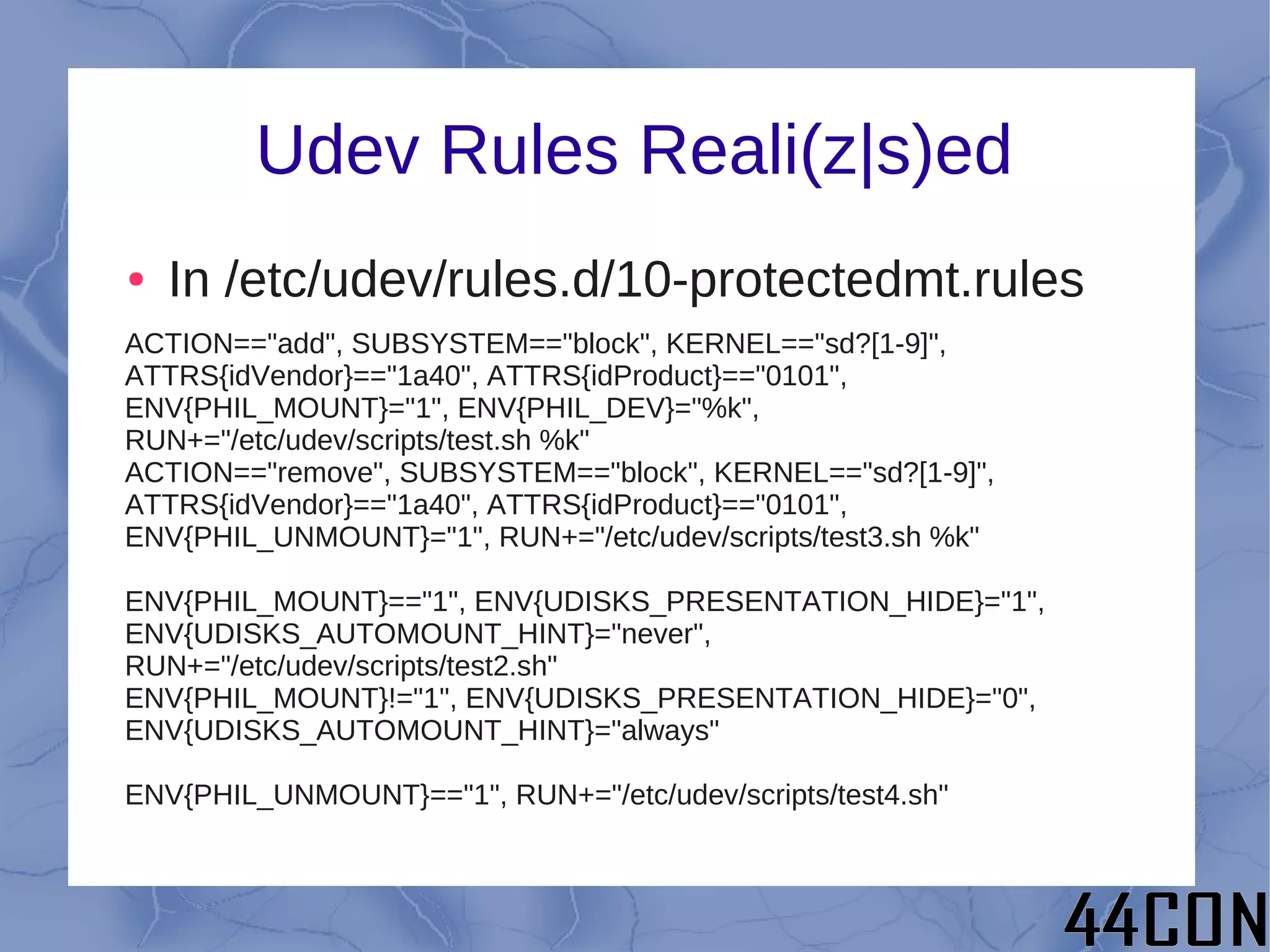 Udev Rules Reali(z|s)ed
●   In /etc/udev/rules.d/10-protectedmt.rules
ACTION=="add", SUBSYSTEM=="block", KERNEL=="sd?[1-9]",
ATTRS{idVendor}=="1a40", ATTRS{idProduct}=="0101",
ENV{PHIL_MOUNT}="1", ENV{PHIL_DEV}="%k",
RUN+="/etc/udev/scripts/test.sh %k"
ACTION=="remove", SUBSYSTEM=="block", KERNEL=="sd?[1-9]",
ATTRS{idVendor}=="1a40", ATTRS{idProduct}=="0101",
ENV{PHIL_UNMOUNT}="1", RUN+="/etc/udev/scripts/test3.sh %k"

ENV{PHIL_MOUNT}=="1", ENV{UDISKS_PRESENTATION_HIDE}="1",
ENV{UDISKS_AUTOMOUNT_HINT}="never",
RUN+="/etc/udev/scripts/test2.sh"
ENV{PHIL_MOUNT}!="1", ENV{UDISKS_PRESENTATION_HIDE}="0",
ENV{UDISKS_AUTOMOUNT_HINT}="always"

ENV{PHIL_UNMOUNT}=="1", RUN+="/etc/udev/scripts/test4.sh"
 