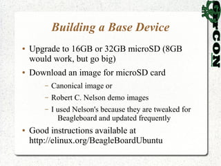 Building a Base Device
●   Upgrade to 16GB or 32GB microSD (8GB
    would work, but go big)
●   Download an image for microSD card
        –   Canonical image or
        –   Robert C. Nelson demo images
        –   I used Nelson's because they are tweaked for
              Beagleboard and updated frequently
●   Good instructions available at
    http://elinux.org/BeagleBoardUbuntu
 