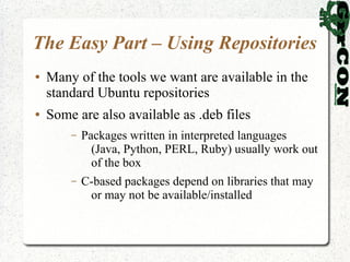The Easy Part – Using Repositories
●   Many of the tools we want are available in the
    standard Ubuntu repositories
●   Some are also available as .deb files
        –   Packages written in interpreted languages
              (Java, Python, PERL, Ruby) usually work out
              of the box
        –   C-based packages depend on libraries that may
             or may not be available/installed
 