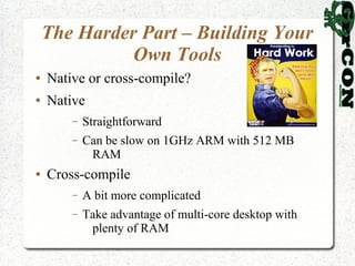 The Harder Part – Building Your
              Own Tools
●   Native or cross-compile?
●   Native
        –   Straightforward
        –   Can be slow on 1GHz ARM with 512 MB
             RAM
●   Cross-compile
        –   A bit more complicated
        –   Take advantage of multi-core desktop with
             plenty of RAM
 