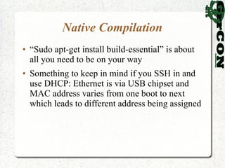 Native Compilation
●   “Sudo apt-get install build-essential” is about
    all you need to be on your way
●   Something to keep in mind if you SSH in and
    use DHCP: Ethernet is via USB chipset and
    MAC address varies from one boot to next
    which leads to different address being assigned
 