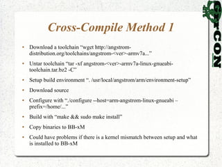 Cross-Compile Method 1
●   Download a toolchain “wget http://angstrom-
    distribution.org/toolchains/angstrom-<ver>-armv7a...”
●   Untar toolchain “tar -xf angstrom-<ver>-armv7a-linux-gnueabi-
    toolchain.tar.bz2 -C”
●   Setup build environment “. /usr/local/angstrom/arm/environment-setup”
●   Download source
●   Configure with “./configure --host=arm-angstrom-linux-gnueabi –
    prefix=/home/...”
●   Build with “make && sudo make install”
●   Copy binaries to BB-xM
●   Could have problems if there is a kernel mismatch between setup and what
    is installed to BB-xM
 