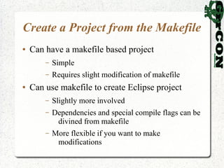 Create a Project from the Makefile
●   Can have a makefile based project
        –   Simple
        –   Requires slight modification of makefile
●   Can use makefile to create Eclipse project
        –   Slightly more involved
        –   Dependencies and special compile flags can be
             divined from makefile
        –   More flexible if you want to make
             modifications
 
