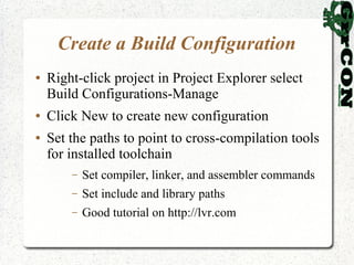 Create a Build Configuration
●   Right-click project in Project Explorer select
    Build Configurations-Manage
●   Click New to create new configuration
●   Set the paths to point to cross-compilation tools
    for installed toolchain
        –   Set compiler, linker, and assembler commands
        –   Set include and library paths
        –   Good tutorial on http://lvr.com
 