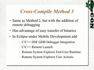 Cross-Compile Method 3
●   Same as Method 2, but with the addition of
    remote debugging
●   Has advantage of easy transfer of binaries
●   In Eclipse under Mobile Development add
        –   C/C++ DSF GDB Debugger Integration
        –   C/C++ Remote Launch
        –   Remote System Explorer End-User Runtime
        –   Remote System Explorer User Actions
 