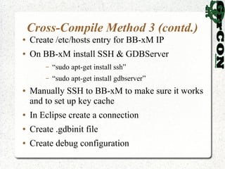 Cross-Compile Method 3 (contd.)
●   Create /etc/hosts entry for BB-xM IP
●   On BB-xM install SSH & GDBServer
        –   “sudo apt-get install ssh”
        –   “sudo apt-get install gdbserver”
●   Manually SSH to BB-xM to make sure it works
    and to set up key cache
●   In Eclipse create a connection
●   Create .gdbinit file
●   Create debug configuration
 