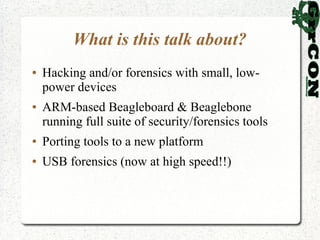 What is this talk about?
●   Hacking and/or forensics with small, low-
    power devices
●   ARM-based Beagleboard & Beaglebone
    running full suite of security/forensics tools
●   Porting tools to a new platform
●   USB forensics (now at high speed!!)
 