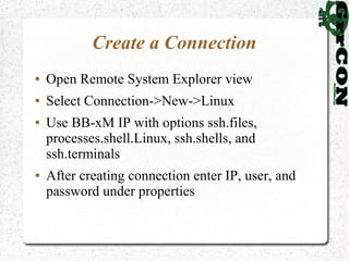 Create a Connection
●   Open Remote System Explorer view
●   Select Connection->New->Linux
●   Use BB-xM IP with options ssh.files,
    processes.shell.Linux, ssh.shells, and
    ssh.terminals
●   After creating connection enter IP, user, and
    password under properties
 