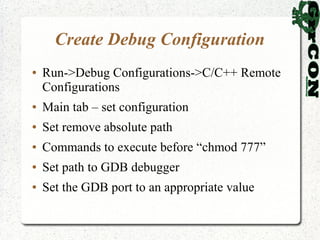 Create Debug Configuration
●   Run->Debug Configurations->C/C++ Remote
    Configurations
●   Main tab – set configuration
●   Set remove absolute path
●   Commands to execute before “chmod 777”
●   Set path to GDB debugger
●   Set the GDB port to an appropriate value
 