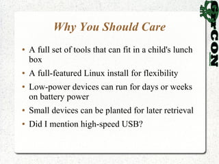 Why You Should Care
●   A full set of tools that can fit in a child's lunch
    box
●   A full-featured Linux install for flexibility
●   Low-power devices can run for days or weeks
    on battery power
●   Small devices can be planted for later retrieval
●   Did I mention high-speed USB?
 