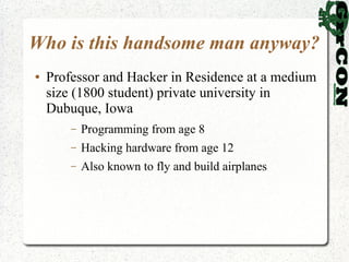 Who is this handsome man anyway?
●   Professor and Hacker in Residence at a medium
    size (1800 student) private university in
    Dubuque, Iowa
        –   Programming from age 8
        –   Hacking hardware from age 12
        –   Also known to fly and build airplanes
 
