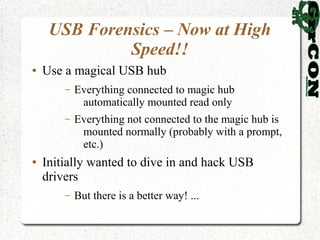 USB Forensics – Now at High
              Speed!!
●   Use a magical USB hub
        –   Everything connected to magic hub
             automatically mounted read only
        –   Everything not connected to the magic hub is
             mounted normally (probably with a prompt,
             etc.)
●   Initially wanted to dive in and hack USB
    drivers
        –   But there is a better way! ...
 