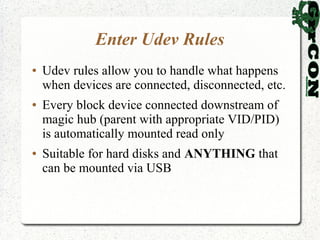 Enter Udev Rules
●   Udev rules allow you to handle what happens
    when devices are connected, disconnected, etc.
●   Every block device connected downstream of
    magic hub (parent with appropriate VID/PID)
    is automatically mounted read only
●   Suitable for hard disks and ANYTHING that
    can be mounted via USB
 