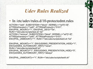 Udev Rules Realized
●   In /etc/udev/rules.d/10-protectedmt.rules
ACTION=="add", SUBSYSTEM=="block", KERNEL=="sd?[1-9]",
ATTRS{idVendor}=="1a40", ATTRS{idProduct}=="0101",
ENV{PHIL_MOUNT}="1", ENV{PHIL_DEV}="%k",
RUN+="/etc/udev/scripts/test.sh %k"
ACTION=="remove", SUBSYSTEM=="block", KERNEL=="sd?[1-9]",
ATTRS{idVendor}=="1a40", ATTRS{idProduct}=="0101",
ENV{PHIL_UNMOUNT}="1", RUN+="/etc/udev/scripts/test3.sh %k"

ENV{PHIL_MOUNT}=="1", ENV{UDISKS_PRESENTATION_HIDE}="1",
ENV{UDISKS_AUTOMOUNT_HINT}="never",
RUN+="/etc/udev/scripts/test2.sh"
ENV{PHIL_MOUNT}!="1", ENV{UDISKS_PRESENTATION_HIDE}="0",
ENV{UDISKS_AUTOMOUNT_HINT}="always"

ENV{PHIL_UNMOUNT}=="1", RUN+="/etc/udev/scripts/test4.sh"
 