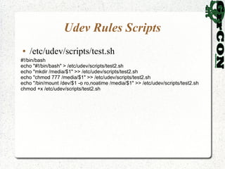 Udev Rules Scripts
●   /etc/udev/scripts/test.sh
#!/bin/bash
echo "#!/bin/bash" > /etc/udev/scripts/test2.sh
echo "mkdir /media/$1" >> /etc/udev/scripts/test2.sh
echo "chmod 777 /media/$1" >> /etc/udev/scripts/test2.sh
echo "/bin/mount /dev/$1 -o ro,noatime /media/$1" >> /etc/udev/scripts/test2.sh
chmod +x /etc/udev/scripts/test2.sh
 