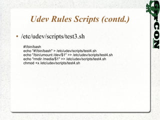 Udev Rules Scripts (contd.)
●   /etc/udev/scripts/test3.sh
    #!/bin/bash
    echo "#!/bin/bash" > /etc/udev/scripts/test4.sh
    echo "/bin/umount /dev/$1" >> /etc/udev/scripts/test4.sh
    echo "rmdir /media/$1" >> /etc/udev/scripts/test4.sh
    chmod +x /etc/udev/scripts/test4.sh
 