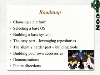 Roadmap
●   Choosing a platform
●   Selecting a base OS
●   Building a base system
●   The easy part – leveraging repositories
●   The slightly harder part – building tools
●   Building your own accessories
●   Demonstrations
●   Future directions
 