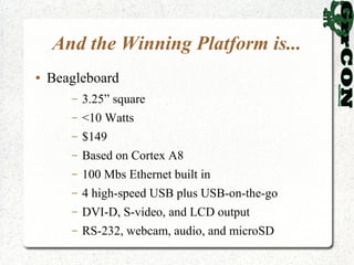 And the Winning Platform is...
●   Beagleboard
       –   3.25” square
       –   <10 Watts
       –   $149
       –   Based on Cortex A8
       –   100 Mbs Ethernet built in
       –   4 high-speed USB plus USB-on-the-go
       –   DVI-D, S-video, and LCD output
       –   RS-232, webcam, audio, and microSD
 