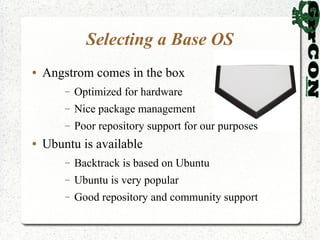 Selecting a Base OS
●   Angstrom comes in the box
        –   Optimized for hardware
        –   Nice package management
        –   Poor repository support for our purposes
●   Ubuntu is available
        –   Backtrack is based on Ubuntu
        –   Ubuntu is very popular
        –   Good repository and community support
 
