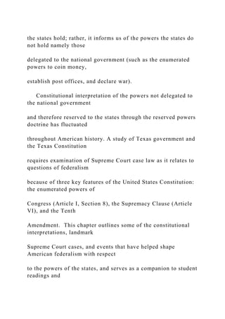 the states hold; rather, it informs us of the powers the states do
not hold namely those
delegated to the national government (such as the enumerated
powers to coin money,
establish post offices, and declare war).
Constitutional interpretation of the powers not delegated to
the national government
and therefore reserved to the states through the reserved powers
doctrine has fluctuated
throughout American history. A study of Texas government and
the Texas Constitution
requires examination of Supreme Court case law as it relates to
questions of federalism
because of three key features of the United States Constitution:
the enumerated powers of
Congress (Article I, Section 8), the Supremacy Clause (Article
VI), and the Tenth
Amendment. This chapter outlines some of the constitutional
interpretations, landmark
Supreme Court cases, and events that have helped shape
American federalism with respect
to the powers of the states, and serves as a companion to student
readings and
 