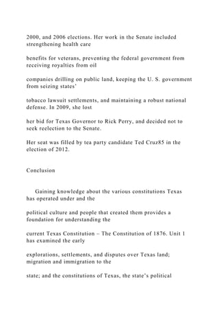2000, and 2006 elections. Her work in the Senate included
strengthening health care
benefits for veterans, preventing the federal government from
receiving royalties from oil
companies drilling on public land, keeping the U. S. government
from seizing states’
tobacco lawsuit settlements, and maintaining a robust national
defense. In 2009, she lost
her bid for Texas Governor to Rick Perry, and decided not to
seek reelection to the Senate.
Her seat was filled by tea party candidate Ted Cruz85 in the
election of 2012.
Conclusion
Gaining knowledge about the various constitutions Texas
has operated under and the
political culture and people that created them provides a
foundation for understanding the
current Texas Constitution – The Constitution of 1876. Unit 1
has examined the early
explorations, settlements, and disputes over Texas land;
migration and immigration to the
state; and the constitutions of Texas, the state’s political
 