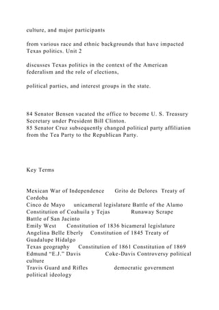 culture, and major participants
from various race and ethnic backgrounds that have impacted
Texas politics. Unit 2
discusses Texas politics in the context of the American
federalism and the role of elections,
political parties, and interest groups in the state.
84 Senator Bensen vacated the office to become U. S. Treasury
Secretary under President Bill Clinton.
85 Senator Cruz subsequently changed political party affiliation
from the Tea Party to the Republican Party.
Key Terms
Mexican War of Independence Grito de Delores Treaty of
Cordoba
Cinco de Mayo unicameral legislature Battle of the Alamo
Constitution of Coahuila y Tejas Runaway Scrape
Battle of San Jacinto
Emily West Constitution of 1836 bicameral legislature
Angelina Belle Eberly Constitution of 1845 Treaty of
Guadalupe Hidalgo
Texas geography Constitution of 1861 Constitution of 1869
Edmund “E.J.” Davis Coke-Davis Controversy political
culture
Travis Guard and Rifles democratic government
political ideology
 
