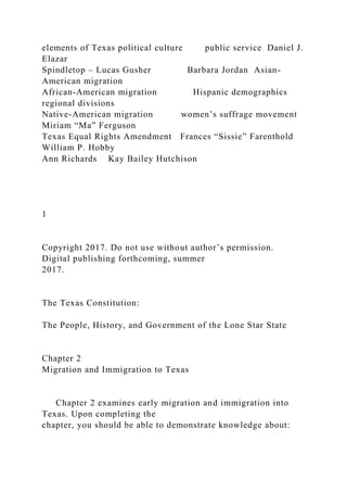elements of Texas political culture public service Daniel J.
Elazar
Spindletop – Lucas Gusher Barbara Jordan Asian-
American migration
African-American migration Hispanic demographics
regional divisions
Native-American migration women’s suffrage movement
Miriam “Ma” Ferguson
Texas Equal Rights Amendment Frances “Sissie” Farenthold
William P. Hobby
Ann Richards Kay Bailey Hutchison
1
Copyright 2017. Do not use without author’s permission.
Digital publishing forthcoming, summer
2017.
The Texas Constitution:
The People, History, and Government of the Lone Star State
Chapter 2
Migration and Immigration to Texas
Chapter 2 examines early migration and immigration into
Texas. Upon completing the
chapter, you should be able to demonstrate knowledge about:
 
