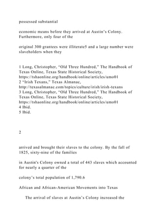 possessed substantial
economic means before they arrived at Austin’s Colony.
Furthermore, only four of the
original 300 grantees were illiterate5 and a large number were
slaveholders when they
1 Long, Christopher, “Old Three Hundred,” The Handbook of
Texas Online, Texas State Historical Society,
https://tshaonline.org/handbook/online/articles/umo01
2 “Irish Texans,” Texas Almanac,
http://texasalmanac.com/topics/culture/irish/irish-texans
3 Long, Christopher, “Old Three Hundred,” The Handbook of
Texas Online, Texas State Historical Society,
https://tshaonline.org/handbook/online/articles/umo01
4 Ibid.
5 Ibid.
2
arrived and brought their slaves to the colony. By the fall of
1825, sixty-nine of the families
in Austin's Colony owned a total of 443 slaves which accounted
for nearly a quarter of the
colony’s total population of 1,790.6
African and African-American Movements into Texas
The arrival of slaves at Austin’s Colony increased the
 