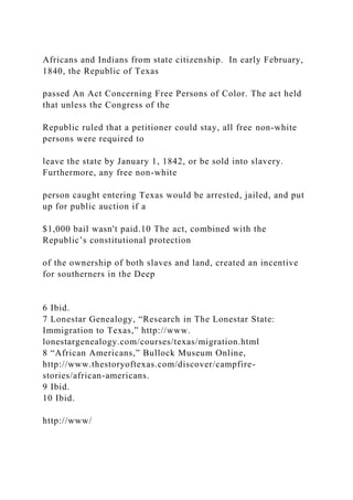 Africans and Indians from state citizenship. In early February,
1840, the Republic of Texas
passed An Act Concerning Free Persons of Color. The act held
that unless the Congress of the
Republic ruled that a petitioner could stay, all free non-white
persons were required to
leave the state by January 1, 1842, or be sold into slavery.
Furthermore, any free non-white
person caught entering Texas would be arrested, jailed, and put
up for public auction if a
$1,000 bail wasn't paid.10 The act, combined with the
Republic’s constitutional protection
of the ownership of both slaves and land, created an incentive
for southerners in the Deep
6 Ibid.
7 Lonestar Genealogy, “Research in The Lonestar State:
Immigration to Texas,” http://www.
lonestargenealogy.com/courses/texas/migration.html
8 “African Americans,” Bullock Museum Online,
http://www.thestoryoftexas.com/discover/campfire-
stories/african-americans.
9 Ibid.
10 Ibid.
http://www/
 