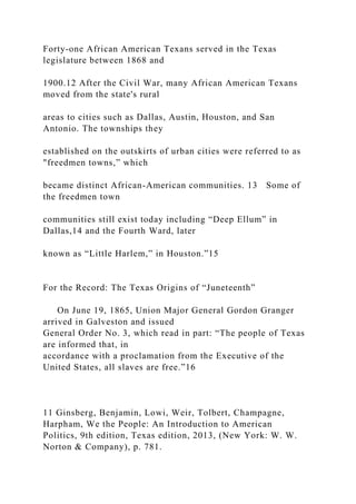 Forty-one African American Texans served in the Texas
legislature between 1868 and
1900.12 After the Civil War, many African American Texans
moved from the state's rural
areas to cities such as Dallas, Austin, Houston, and San
Antonio. The townships they
established on the outskirts of urban cities were referred to as
"freedmen towns,” which
became distinct African-American communities. 13 Some of
the freedmen town
communities still exist today including “Deep Ellum” in
Dallas,14 and the Fourth Ward, later
known as “Little Harlem,” in Houston.”15
For the Record: The Texas Origins of “Juneteenth”
On June 19, 1865, Union Major General Gordon Granger
arrived in Galveston and issued
General Order No. 3, which read in part: “The people of Texas
are informed that, in
accordance with a proclamation from the Executive of the
United States, all slaves are free.”16
11 Ginsberg, Benjamin, Lowi, Weir, Tolbert, Champagne,
Harpham, We the People: An Introduction to American
Politics, 9th edition, Texas edition, 2013, (New York: W. W.
Norton & Company), p. 781.
 