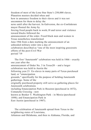 freedom of most of the Lone Star State’s 250,000 slaves.
Planation masters decided when and
how to announce freedom to their slaves and it was not
uncommon for them to delay the
news until after the harvest. In Galveston, the ex-Confederate
mayor flouted the Army by
forcing freed people back to work,18 and terror and violence
toward blacks followed the
announcement of the order. Freed black men and women in
Texas nonetheless transformed
June 19th from a date marking the announcement of an
unheeded military order into a day of
celebration described as “one of the most inspiring grassroots
efforts of the post-Civil War
period.”19
The first “Juneteenth” celebration was held in 1866 - exactly
one year after the
announcement of Order No. 3 in Texas20 – and a larger
celebration was held in Austin the
following year.21 Ex-slaves in many parts of Texas purchased
land, or "emancipation
grounds," specifically for the purpose of holding Juneteenth
gatherings. Some of the
originally purchased property still serve as gathering places for
Juneteenth celebrations
including Emancipation Park in Houston (purchased in 1872),
Comanche Crossing - now
known as Booker T. Washington Park - in Mexia (purchased
1898); and Emancipation Park in
East Austin (purchased in 1907).
The celebration of Juneteenth spread from Texas to the
neighboring states of Louisiana,
Arkansas and Oklahoma, and then to Alabama, Florida, and
 