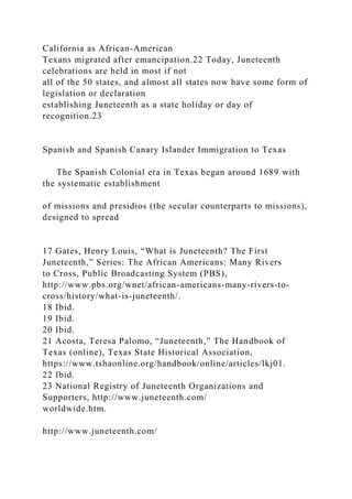 California as African-American
Texans migrated after emancipation.22 Today, Juneteenth
celebrations are held in most if not
all of the 50 states, and almost all states now have some form of
legislation or declaration
establishing Juneteenth as a state holiday or day of
recognition.23
Spanish and Spanish Canary Islander Immigration to Texas
The Spanish Colonial era in Texas began around 1689 with
the systematic establishment
of missions and presidios (the secular counterparts to missions),
designed to spread
17 Gates, Henry Louis, “What is Juneteenth? The First
Juneteenth,” Series: The African Americans: Many Rivers
to Cross, Public Broadcasting System (PBS),
http://www.pbs.org/wnet/african-americans-many-rivers-to-
cross/history/what-is-juneteenth/.
18 Ibid.
19 Ibid.
20 Ibid.
21 Acosta, Teresa Palomo, “Juneteenth,” The Handbook of
Texas (online), Texas State Historical Association,
https://www.tshaonline.org/handbook/online/articles/lkj01.
22 Ibid.
23 National Registry of Juneteenth Organizations and
Supporters, http://www.juneteenth.com/
worldwide.htm.
http://www.juneteenth.com/
 