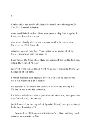 5
Christianity and establish Spanish control over the region.24
The first Spanish missions
were established in the 1680s near present-day San Angelo, El
Paso, and Presidio – areas
that were closely tied to settlements in what is today New
Mexico. In 1690, Spanish
missions spread into East Texas after news surfaced of La
Salle’s incursion into the area. In
East Texas, the Spanish settlers encountered the Caddo Indians,
whom they called “Tejas”
(derived from the Caddoan word “Tay-yas”, meaning friend).25
Evidence of the early
Spanish mission and presidio system can still be seen today
with the Alamo in San Antonio;
the remains of Mission San Antonio Valero and nearby La
Villita in and near San Antonio;
La Bahía, which includes a presidio and missions, near present-
day Goliad; and, Los Adaes
(which served as the capital of Spanish Texas) near present-day
Robeline, Louisiana.26
Founded in 1718 as a combination of civilian, military, and
mission communities, San
 