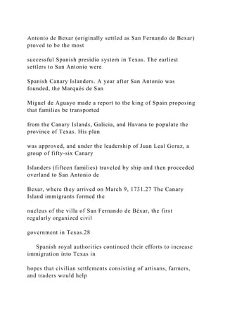 Antonio de Bexar (originally settled as San Fernando de Bexar)
proved to be the most
successful Spanish presidio system in Texas. The earliest
settlers to San Antonio were
Spanish Canary Islanders. A year after San Antonio was
founded, the Marqués de San
Miguel de Aguayo made a report to the king of Spain proposing
that families be transported
from the Canary Islands, Galicia, and Havana to populate the
province of Texas. His plan
was approved, and under the leadership of Juan Leal Goraz, a
group of fifty-six Canary
Islanders (fifteen families) traveled by ship and then proceeded
overland to San Antonio de
Bexar, where they arrived on March 9, 1731.27 The Canary
Island immigrants formed the
nucleus of the villa of San Fernando de Béxar, the first
regularly organized civil
government in Texas.28
Spanish royal authorities continued their efforts to increase
immigration into Texas in
hopes that civilian settlements consisting of artisans, farmers,
and traders would help
 