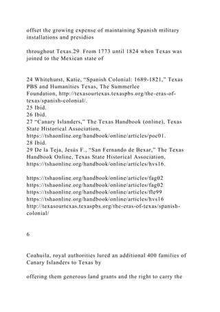 offset the growing expense of maintaining Spanish military
installations and presidios
throughout Texas.29 From 1773 until 1824 when Texas was
joined to the Mexican state of
24 Whitehurst, Katie, “Spanish Colonial: 1689-1821,” Texas
PBS and Humanities Texas, The Summerlee
Foundation, http://texasourtexas.texaspbs.org/the-eras-of-
texas/spanish-colonial/.
25 Ibid.
26 Ibid.
27 “Canary Islanders,” The Texas Handbook (online), Texas
State Historical Association,
https://tshaonline.org/handbook/online/articles/poc01.
28 Ibid.
29 De la Teja, Jesús F., “San Fernando de Bexar,” The Texas
Handbook Online, Texas State Historical Association,
https://tshaonline.org/handbook/online/articles/hvs16.
https://tshaonline.org/handbook/online/articles/fag02
https://tshaonline.org/handbook/online/articles/fag02
https://tshaonline.org/handbook/online/articles/fle99
https://tshaonline.org/handbook/online/articles/hvs16
http://texasourtexas.texaspbs.org/the-eras-of-texas/spanish-
colonial/
6
Coahuila, royal authorities lured an additional 400 families of
Canary Islanders to Texas by
offering them generous land grants and the right to carry the
 