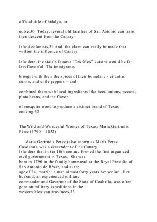 official title of hidalgo, or
noble.30 Today, several old families of San Antonio can trace
their descent from the Canary
Island colonists.31 And, the claim can easily be made that
without the influence of Canary
Islanders, the state’s famous “Tex-Mex” cuisine would be far
less flavorful. The immigrants
brought with them the spices of their homeland - cilantro,
cumin, and chile peppers – and
combined them with local ingredients like beef, onions, pecans,
pinto beans, and the flavor
of mesquite wood to produce a distinct brand of Texas
cooking.32
The Wild and Wonderful Women of Texas: María Gertrudis
Pérez (1790 – 1832)
Maria Gertrudis Perez (also known as Maria Perez
Cassiano), was a descendent of the Canary
Islanders that in the 18th century formed the first organized
civil government in Texas. She was
born in 1790 in the family homestead at the Royal Presidio of
San Antonio de Béxar, and at the
age of 24, married a man almost forty years her senior. Her
husband, an experienced military
commander and Governor of the State of Coahuila, was often
gone on military expeditions in the
western Mexican provinces.33
 