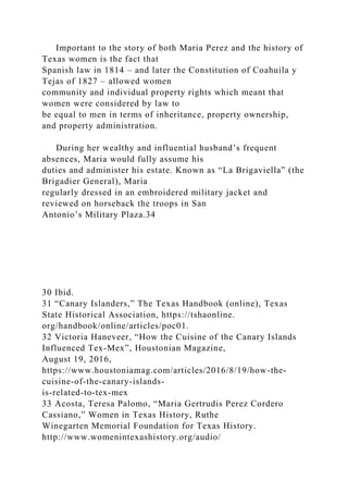 Important to the story of both Maria Perez and the history of
Texas women is the fact that
Spanish law in 1814 – and later the Constitution of Coahuila y
Tejas of 1827 – allowed women
community and individual property rights which meant that
women were considered by law to
be equal to men in terms of inheritance, property ownership,
and property administration.
During her wealthy and influential husband’s frequent
absences, Maria would fully assume his
duties and administer his estate. Known as “La Brigaviella” (the
Brigadier General), Maria
regularly dressed in an embroidered military jacket and
reviewed on horseback the troops in San
Antonio’s Military Plaza.34
30 Ibid.
31 “Canary Islanders,” The Texas Handbook (online), Texas
State Historical Association, https://tshaonline.
org/handbook/online/articles/poc01.
32 Victoria Haneveer, “How the Cuisine of the Canary Islands
Influenced Tex-Mex”, Houstonian Magazine,
August 19, 2016,
https://www.houstoniamag.com/articles/2016/8/19/how-the-
cuisine-of-the-canary-islands-
is-related-to-tex-mex
33 Acosta, Teresa Palomo, “Maria Gertrudis Perez Cordero
Cassiano,” Women in Texas History, Ruthe
Winegarten Memorial Foundation for Texas History.
http://www.womenintexashistory.org/audio/
 