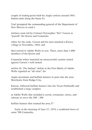 couple of trading posts built by Anglo settlers around 1843.
Indian raids along the Santa Fe
Trail prompted the commanding general of the Department of
New Mexico to send a
military team led by Colonel Christopher “Kit” Carson to
“punish” the Kiowa and Comanche
tribes for the raids. Carson and his men attacked a Kiowa
village in November, 1864, and
then retired to Adobe Walls to rest. There, more than 1,000
members of the Kiowa and
Comanche tribes launched an unsuccessful counter-attack
against Carson’s well-armed
militia.36 The Indians’ defeat at the First Battle of Adobe
Walls signaled an “all clear” for
Anglo merchants and buffalo hunters to pour into the area.
Merchants from Dodge City,
Kansas, followed buffalo hunters into the Texas Panhandle and
established a large complex
at Adobe Walls that included a corral, restaurant, stores, and
saloons to serve the 200 - 300
buffalo hunters that roamed the area.37
Early in the morning of June 27, 1874, a combined force of
some 700 Comanche,
 